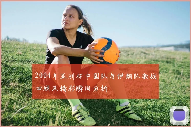 2004年亚洲杯中国队与伊朗队激战回顾及精彩瞬间分析