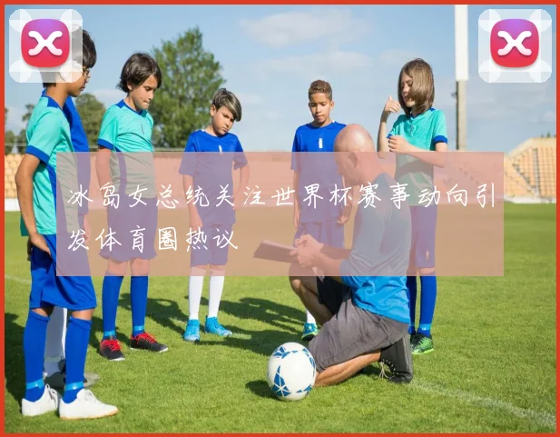 冰岛女总统关注世界杯赛事动向引发体育圈热议