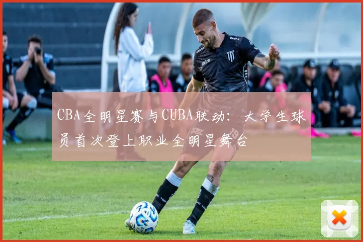 CBA全明星赛与CUBA联动：大学生球员首次登上职业全明星舞台