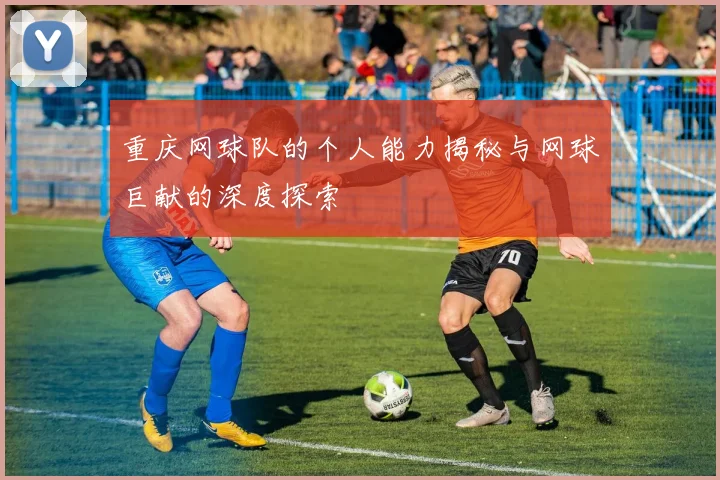 重庆网球队的个人能力揭秘与网球巨献的深度探索