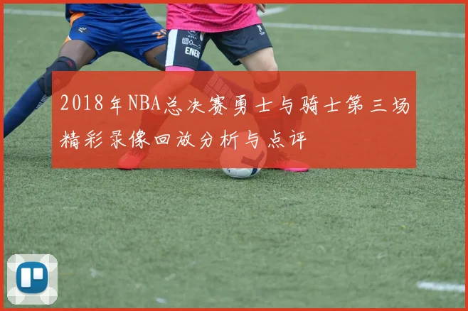 2018年NBA总决赛勇士与骑士第三场精彩录像回放分析与点评