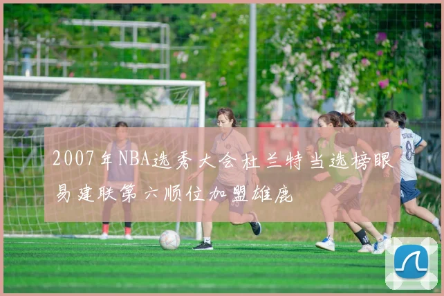 2007年NBA选秀大会杜兰特当选榜眼易建联第六顺位加盟雄鹿