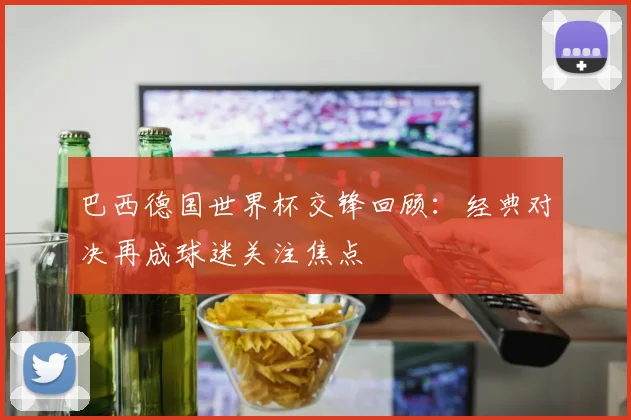 巴西德国世界杯交锋回顾：经典对决再成球迷关注焦点