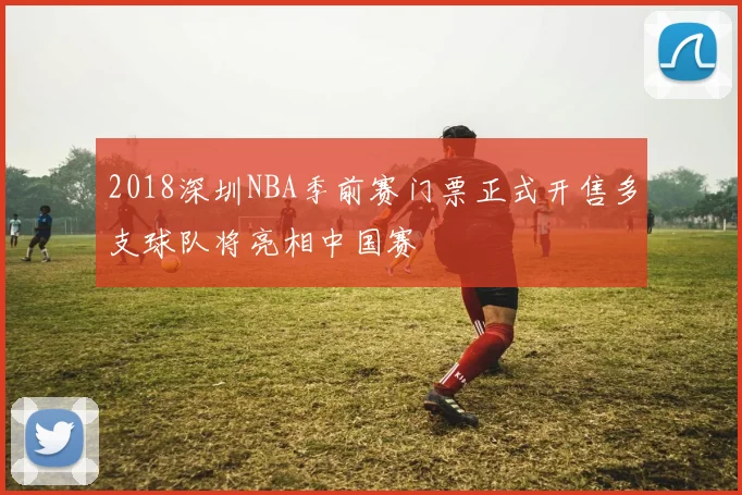 2018深圳NBA季前赛门票正式开售多支球队将亮相中国赛