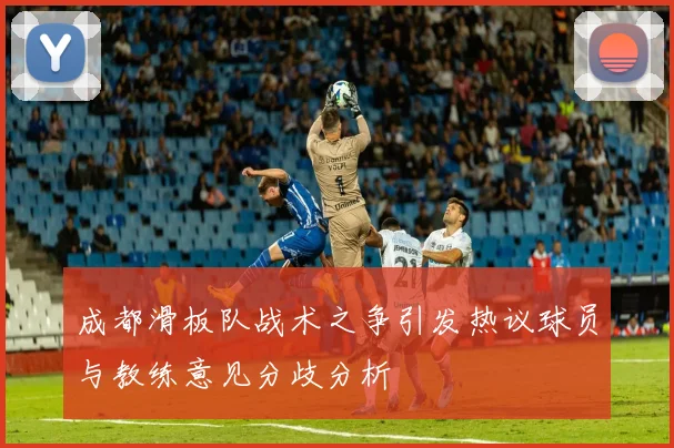 成都滑板队战术之争引发热议球员与教练意见分歧分析