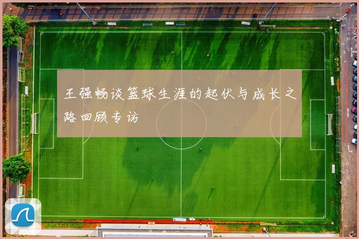 王强畅谈篮球生涯的起伏与成长之路回顾专访